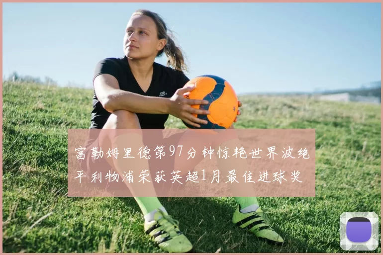 富勒姆里德第97分钟惊艳世界波绝平利物浦荣获英超1月最佳进球奖