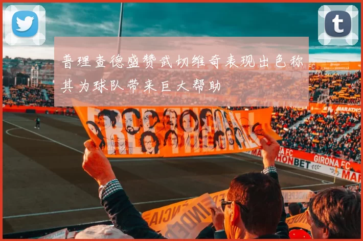 普理查德盛赞武切维奇表现出色称其为球队带来巨大帮助