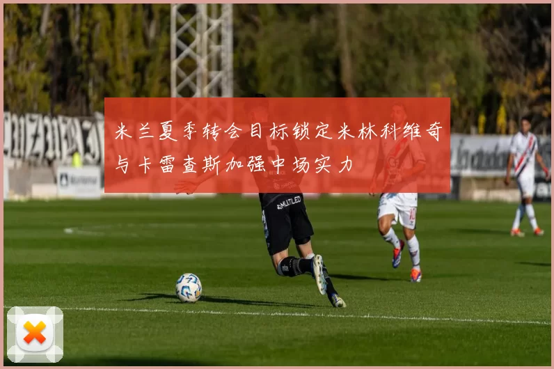 米兰夏季转会目标锁定米林科维奇与卡雷查斯加强中场实力