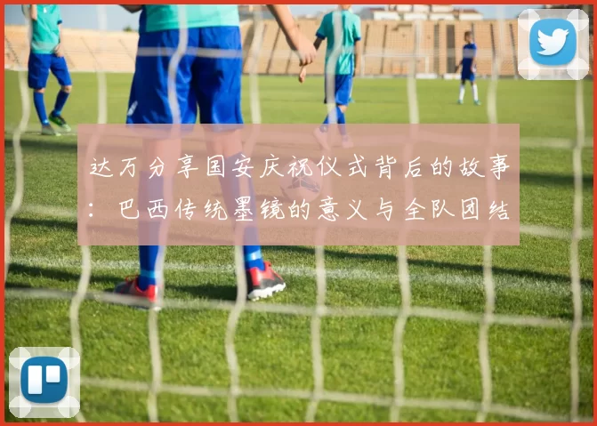 达万分享国安庆祝仪式背后的故事：巴西传统墨镜的意义与全队团结的象征