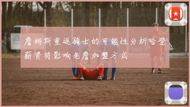 詹姆斯重返骑士的可能性分析哈登薪资将影响老詹加盟方式