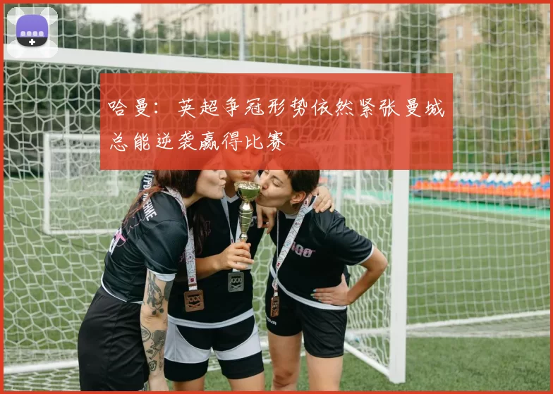 哈曼：英超争冠形势依然紧张曼城总能逆袭赢得比赛