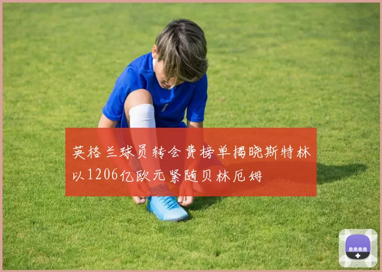 英格兰球员转会费榜单揭晓斯特林以1206亿欧元紧随贝林厄姆