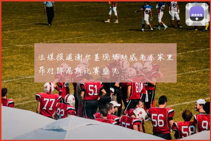 法媒报道谢尔基现场助威老东家里昂对阵尼斯比赛盛况