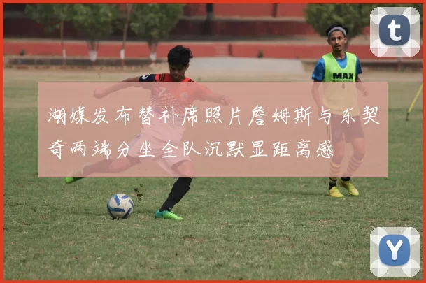 湖媒发布替补席照片詹姆斯与东契奇两端分坐全队沉默显距离感