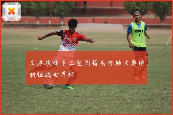 丘库埃梅卡三重国籍或将助力奥地利征战世界杯