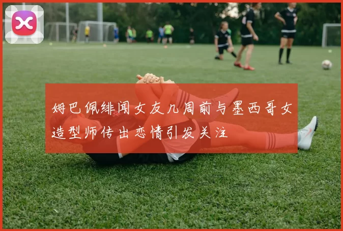 姆巴佩绯闻女友几周前与墨西哥女造型师传出恋情引发关注