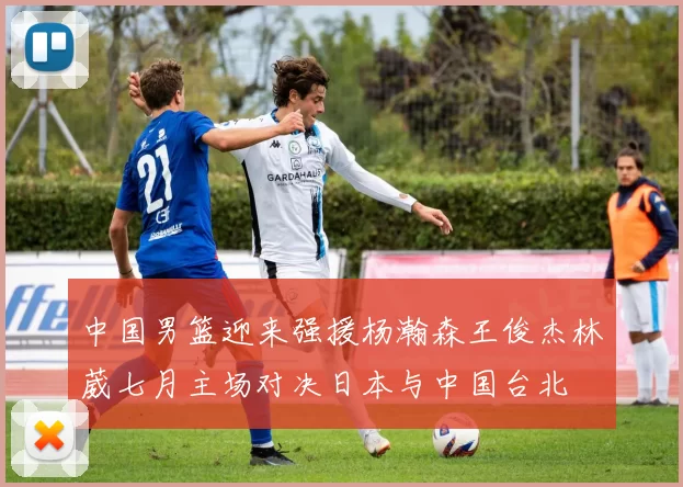 中国男篮迎来强援杨瀚森王俊杰林葳七月主场对决日本与中国台北