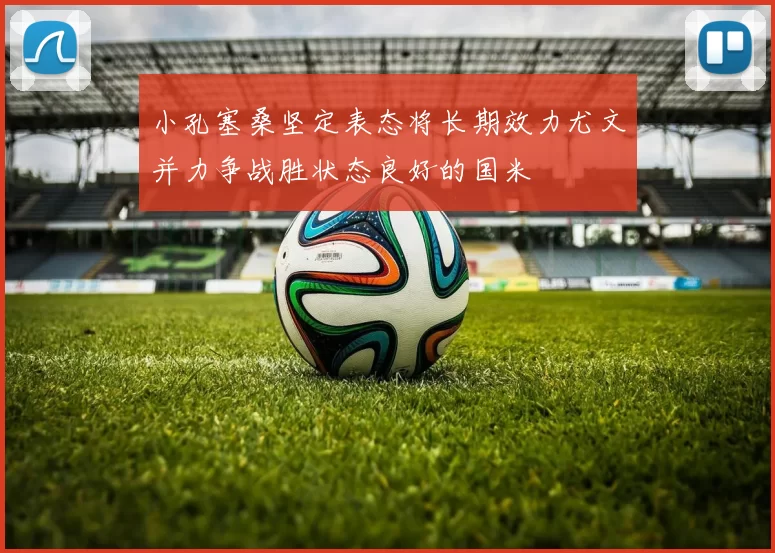 小孔塞桑坚定表态将长期效力尤文并力争战胜状态良好的国米