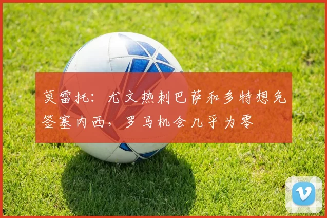 莫雷托：尤文热刺巴萨和多特想免签塞内西，罗马机会几乎为零