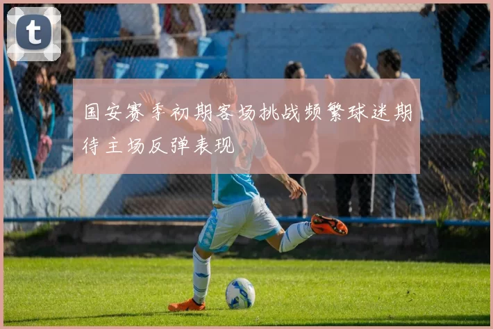 国安赛季初期客场挑战频繁球迷期待主场反弹表现