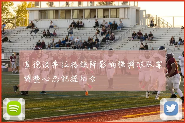基德谈弗拉格缺阵影响强调球队需调整心态把握机会