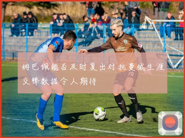 姆巴佩能否及时复出对抗曼城生涯交锋数据令人期待